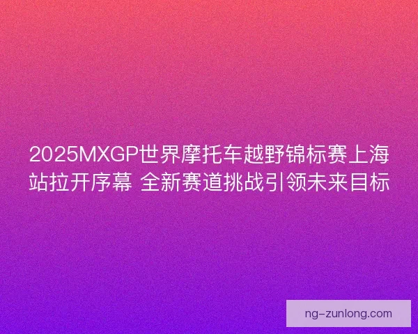 2025MXGP世界摩托车越野锦标赛上海站拉开序幕 全新赛道挑战引领未来目标