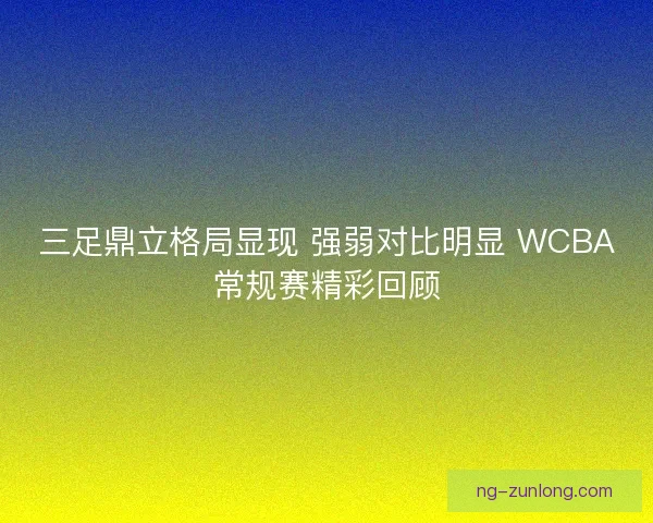 三足鼎立格局显现 强弱对比明显 WCBA常规赛精彩回顾
