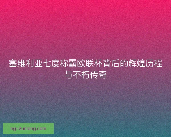 塞维利亚七度称霸欧联杯背后的辉煌历程与不朽传奇