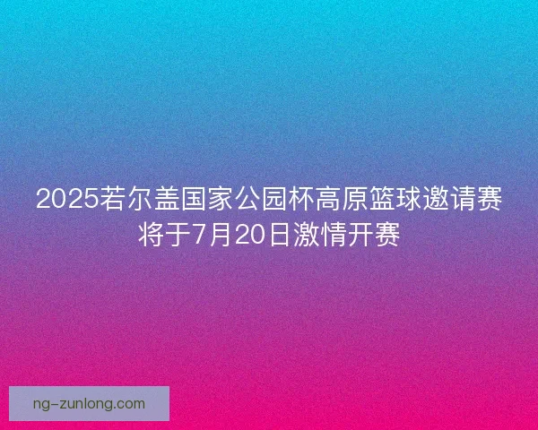 2025若尔盖国家公园杯高原篮球邀请赛将于7月20日激情开赛