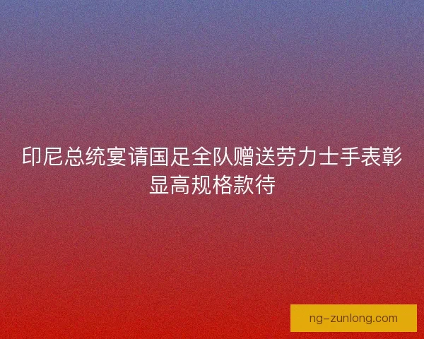 印尼总统宴请国足全队赠送劳力士手表彰显高规格款待