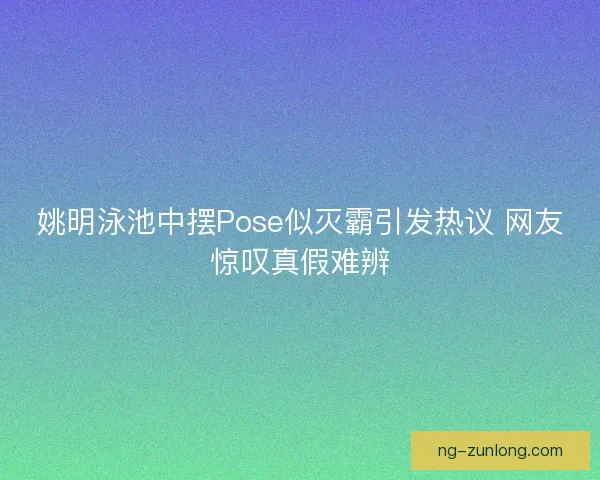 姚明泳池中摆Pose似灭霸引发热议 网友惊叹真假难辨